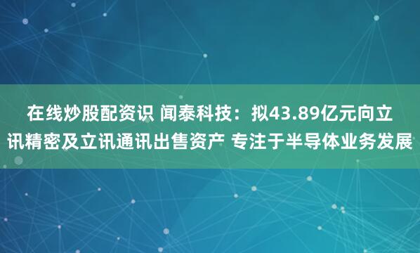 在線炒股配資識 聞泰科技：擬43.89億元向立訊精密及立訊通訊出售資產 專注于半導體業務發展